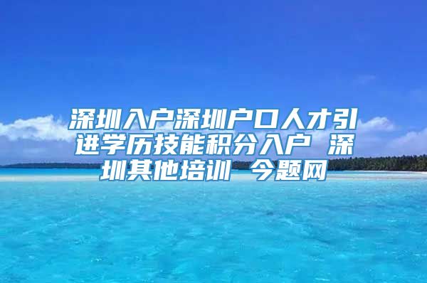 深圳入户深圳户口人才引进学历技能积分入户 深圳其他培训 今题网