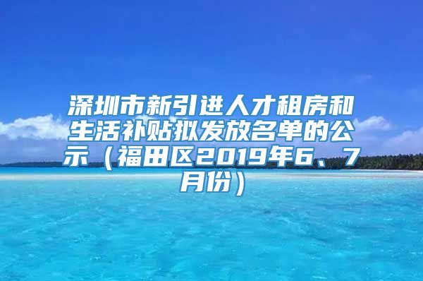 深圳市新引进人才租房和生活补贴拟发放名单的公示（福田区2019年6、7月份）