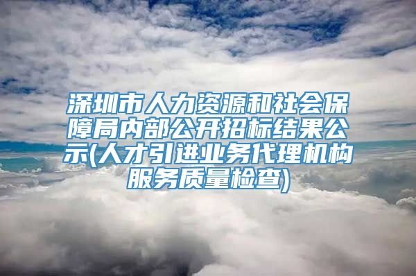 深圳市人力资源和社会保障局内部公开招标结果公示(人才引进业务代理机构服务质量检查)