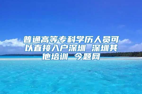 普通高等专科学历人员可以直接入户深圳 深圳其他培训 今题网