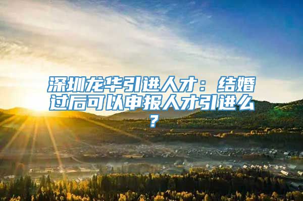 深圳龙华引进人才：结婚过后可以申报人才引进么？