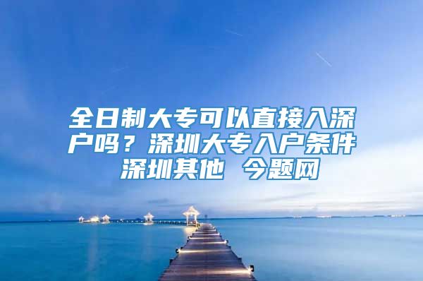 全日制大专可以直接入深户吗？深圳大专入户条件 深圳其他 今题网