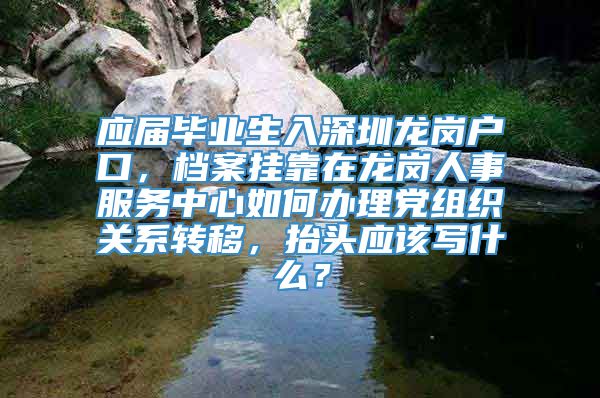 应届毕业生入深圳龙岗户口，档案挂靠在龙岗人事服务中心如何办理党组织关系转移，抬头应该写什么？