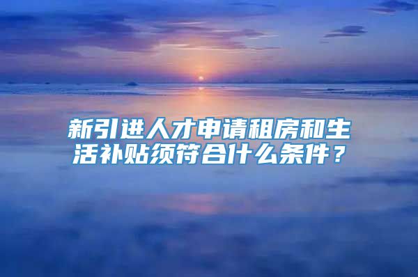 新引进人才申请租房和生活补贴须符合什么条件？