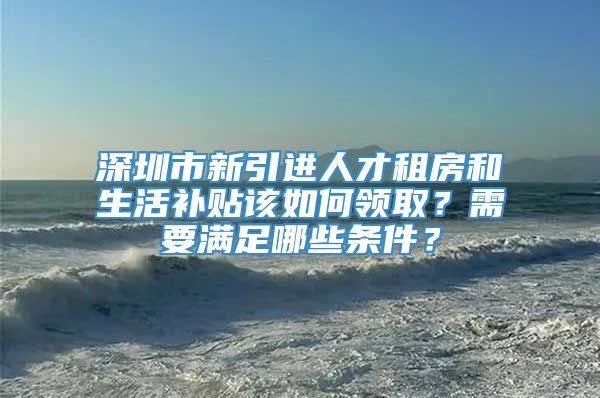 深圳市新引进人才租房和生活补贴该如何领取？需要满足哪些条件？