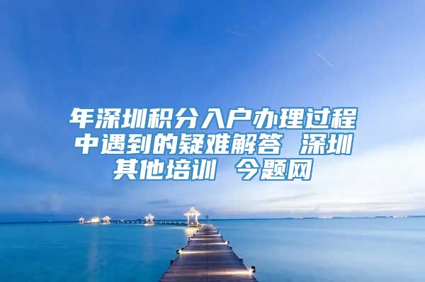 年深圳积分入户办理过程中遇到的疑难解答 深圳其他培训 今题网