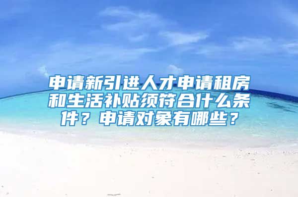 申请新引进人才申请租房和生活补贴须符合什么条件？申请对象有哪些？