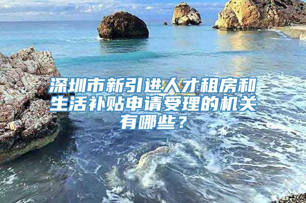 深圳市新引进人才租房和生活补贴申请受理的机关有哪些？