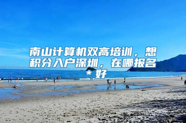 南山计算机双高培训，想积分入户深圳，在哪报名＊好