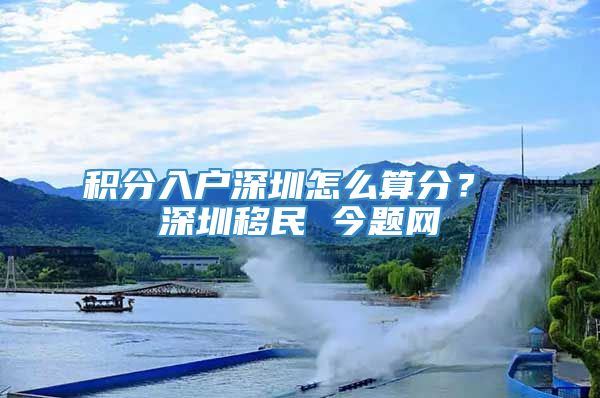 积分入户深圳怎么算分？ 深圳移民 今题网