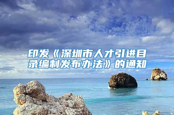 印发《深圳市人才引进目录编制发布办法》的通知