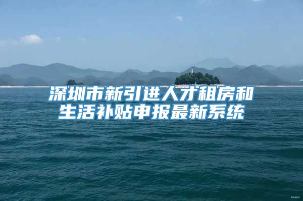 深圳市新引进人才租房和生活补贴申报最新系统