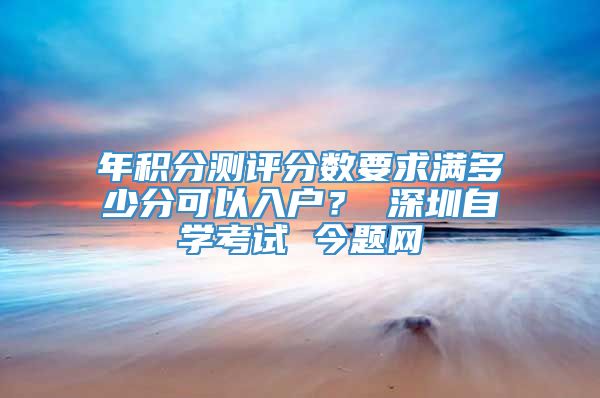 年积分测评分数要求满多少分可以入户？ 深圳自学考试 今题网