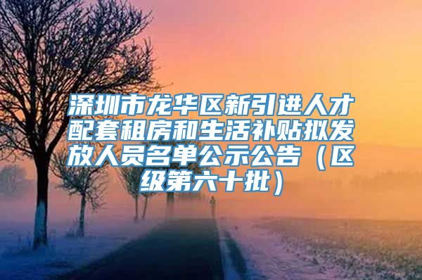 深圳市龙华区新引进人才配套租房和生活补贴拟发放人员名单公示公告（区级第六十批）