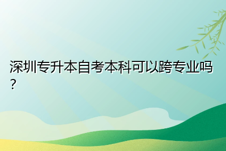 深圳专升本自考本科可以跨专业吗？