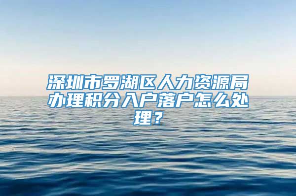 深圳市罗湖区人力资源局办理积分入户落户怎么处理？