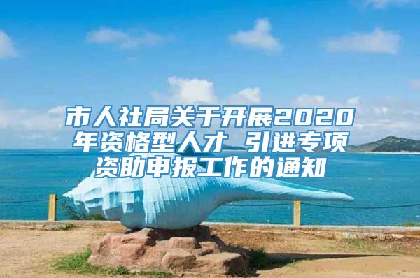 市人社局关于开展2020年资格型人才 引进专项资助申报工作的通知