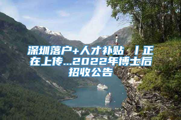 深圳落户+人才补贴 丨正在上传...2022年博士后招收公告