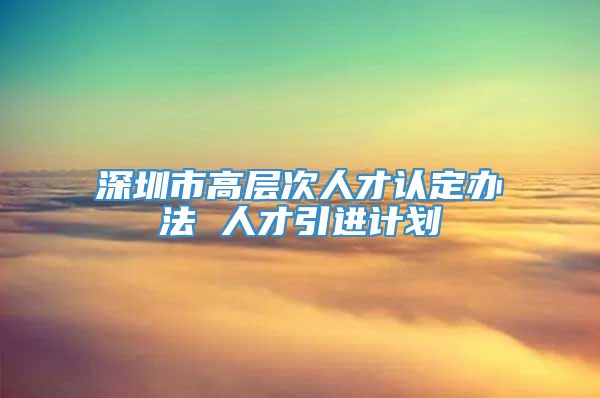 深圳市高层次人才认定办法 人才引进计划