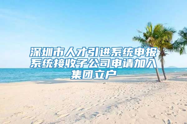 深圳市人才引进系统申报系统接收子公司申请加入集团立户