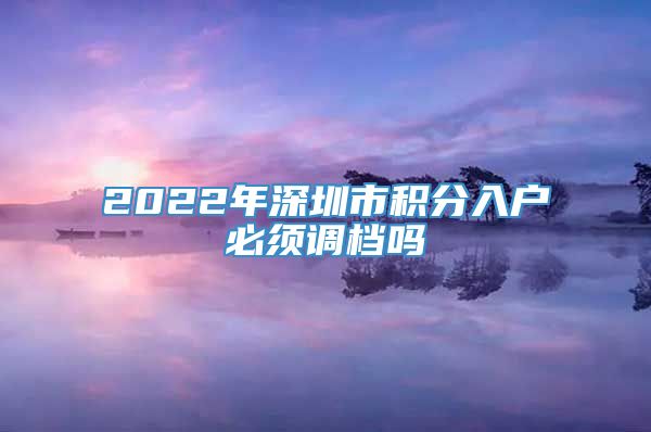 2022年深圳市积分入户必须调档吗