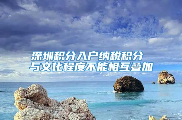 深圳积分入户纳税积分 与文化程度不能相互叠加