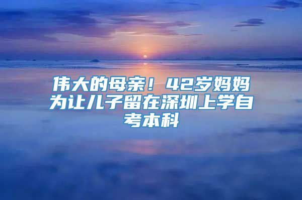 伟大的母亲！42岁妈妈为让儿子留在深圳上学自考本科