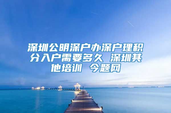 深圳公明深户办深户理积分入户需要多久 深圳其他培训 今题网