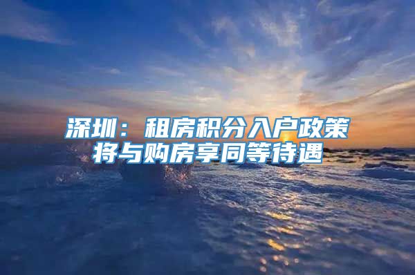 深圳：租房积分入户政策将与购房享同等待遇