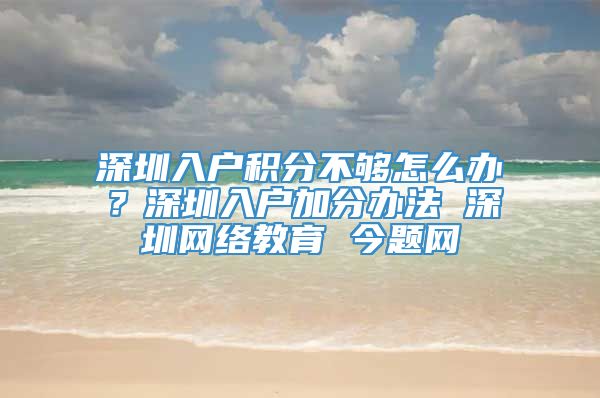 深圳入户积分不够怎么办？深圳入户加分办法 深圳网络教育 今题网