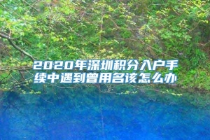 2020年深圳积分入户手续中遇到曾用名该怎么办