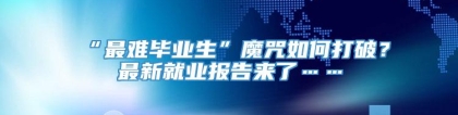 “最难毕业生”魔咒如何打破？最新就业报告来了……