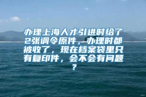 办理上海人才引进时给了2张调令原件，办理时都被收了，现在档案袋里只有复印件，会不会有问题？