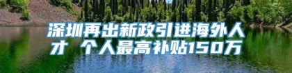 深圳再出新政引进海外人才 个人最高补贴150万