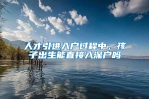 人才引进入户过程中，孩子出生能直接入深户吗