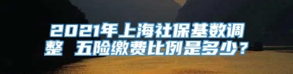 2021年上海社保基数调整 五险缴费比例是多少？