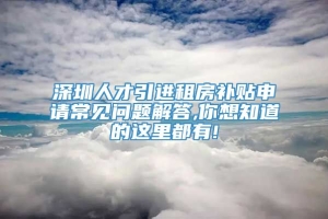 深圳人才引进租房补贴申请常见问题解答,你想知道的这里都有!