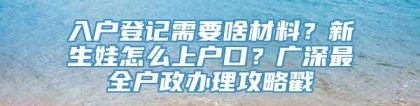 入户登记需要啥材料？新生娃怎么上户口？广深最全户政办理攻略戳