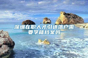 深圳在职人才引进落户需要学籍档案吗