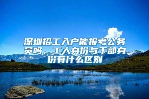 深圳招工入户能报考公务员吗，工人身份与干部身份有什么区别