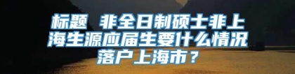 标题 非全日制硕士非上海生源应届生要什么情况落户上海市？