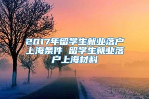 2017年留学生就业落户上海条件 留学生就业落户上海材料