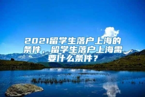 2021留学生落户上海的条件，留学生落户上海需要什么条件？