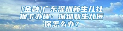 [金融]广东深圳新生儿社保卡办理：深圳新生儿医保怎么办？