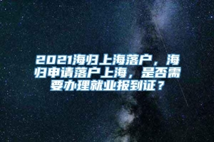 2021海归上海落户，海归申请落户上海，是否需要办理就业报到证？