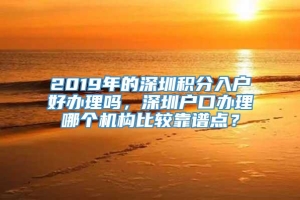 2019年的深圳积分入户好办理吗，深圳户口办理哪个机构比较靠谱点？