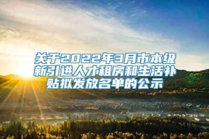 关于2022年3月市本级新引进人才租房和生活补贴拟发放名单的公示