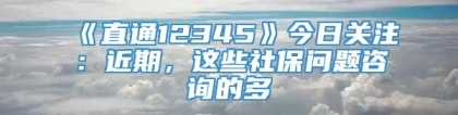 《直通12345》今日关注：近期，这些社保问题咨询的多