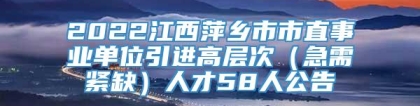 2022江西萍乡市市直事业单位引进高层次（急需紧缺）人才58人公告