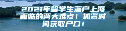 2021年留学生落户上海面临的两大难点！抓紧时间获取户口！